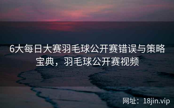 6大每日大赛羽毛球公开赛错误与策略宝典，羽毛球公开赛视频