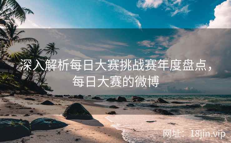 深入解析每日大赛挑战赛年度盘点，每日大赛的微博