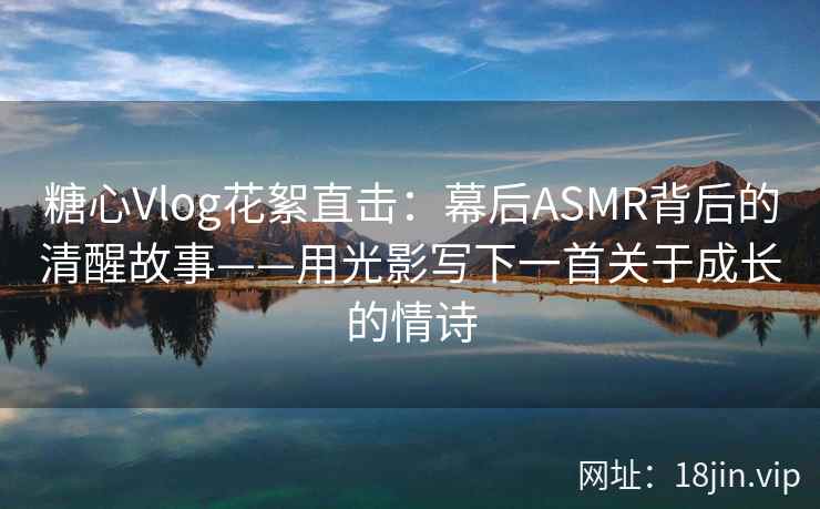 糖心Vlog花絮直击：幕后ASMR背后的清醒故事——用光影写下一首关于成长的情诗