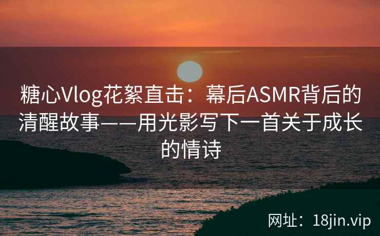 糖心Vlog花絮直击：幕后ASMR背后的清醒故事——用光影写下一首关于成长的情诗