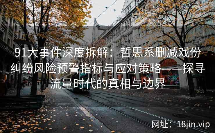 91大事件深度拆解：哲思系删减戏份纠纷风险预警指标与应对策略——探寻流量时代的真相与边界