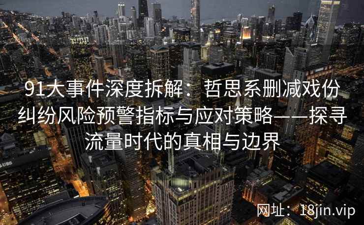 91大事件深度拆解：哲思系删减戏份纠纷风险预警指标与应对策略——探寻流量时代的真相与边界