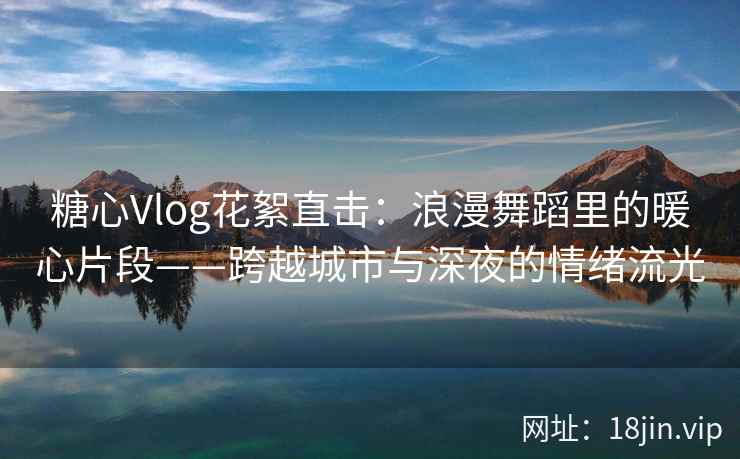 糖心Vlog花絮直击：浪漫舞蹈里的暖心片段——跨越城市与深夜的情绪流光