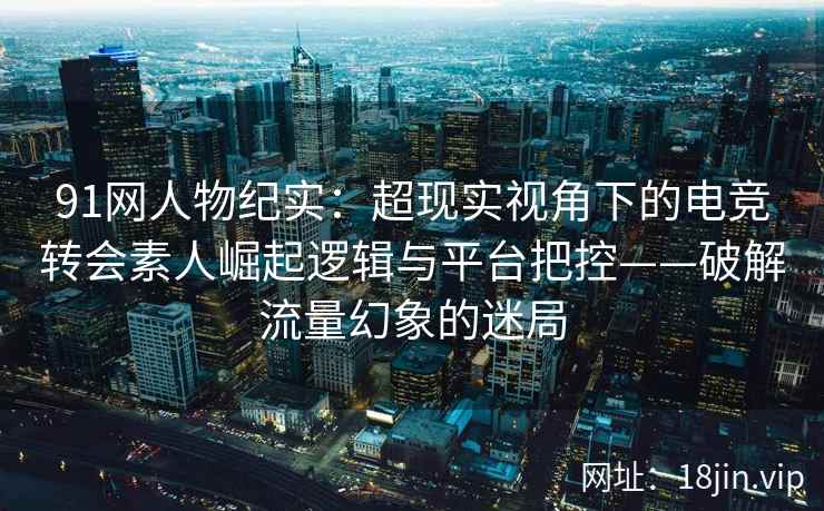 91网人物纪实:超现实视角下的电竞转会素人崛起逻辑与平台把控——破解流量幻象的迷局 91网人物纪实:超现实视角下的电竞转会素人崛起逻辑与平台把控——破解流量幻象的迷局