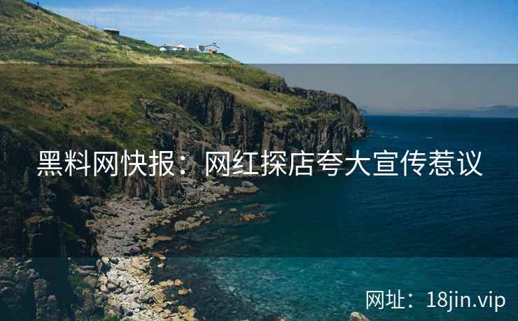黑料网快报：网红探店夸大宣传惹议