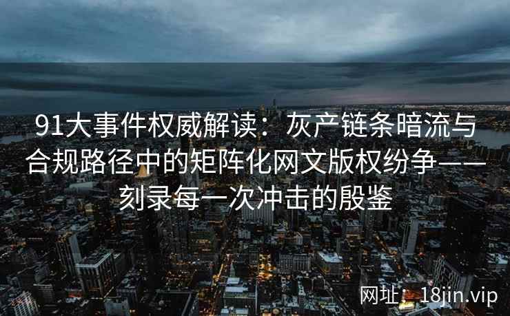 91大事件权威解读：灰产链条暗流与合规路径中的矩阵化网文版权纷争——刻录每一次冲击的殷鉴