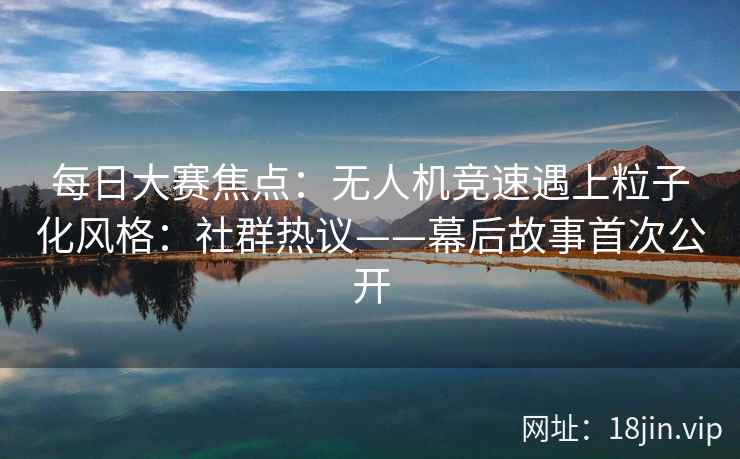 每日大赛焦点：无人机竞速遇上粒子化风格：社群热议——幕后故事首次公开