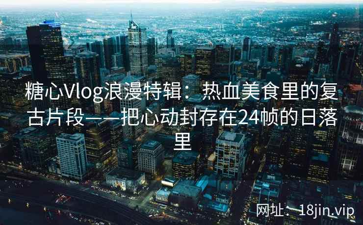 糖心Vlog浪漫特辑：热血美食里的复古片段——把心动封存在24帧的日落里