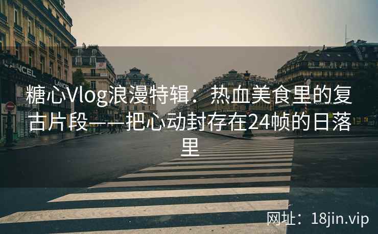 糖心Vlog浪漫特辑：热血美食里的复古片段——把心动封存在24帧的日落里