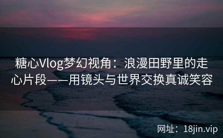 糖心Vlog梦幻视角：浪漫田野里的走心片段——用镜头与世界交换真诚笑容