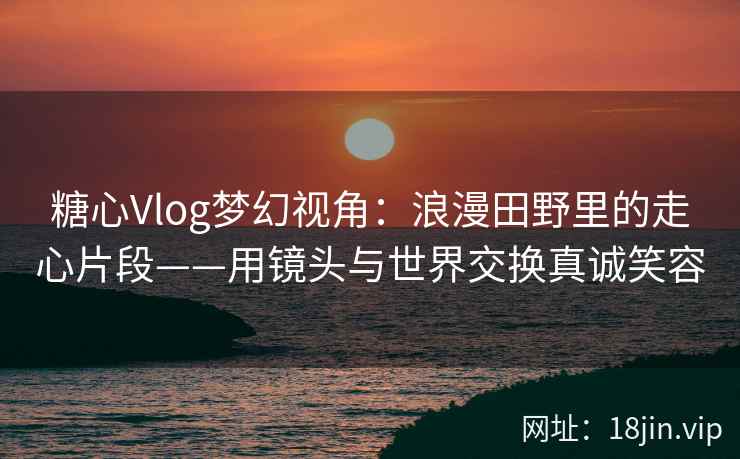 糖心Vlog梦幻视角：浪漫田野里的走心片段——用镜头与世界交换真诚笑容