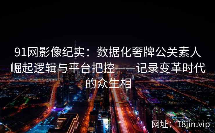 91网影像纪实：数据化奢牌公关素人崛起逻辑与平台把控——记录变革时代的众生相