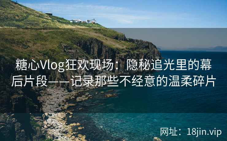糖心Vlog狂欢现场：隐秘追光里的幕后片段——记录那些不经意的温柔碎片