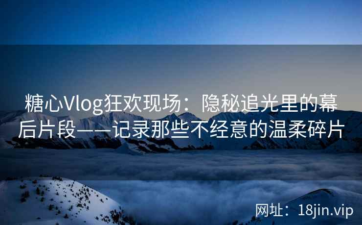糖心Vlog狂欢现场：隐秘追光里的幕后片段——记录那些不经意的温柔碎片