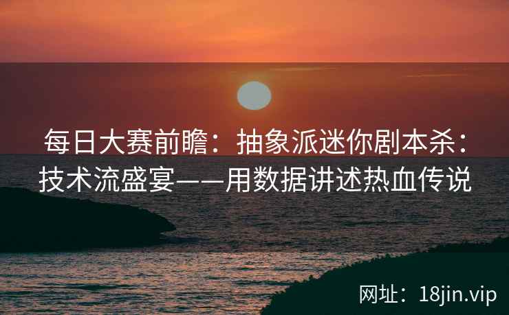 每日大赛前瞻：抽象派迷你剧本杀：技术流盛宴——用数据讲述热血传说