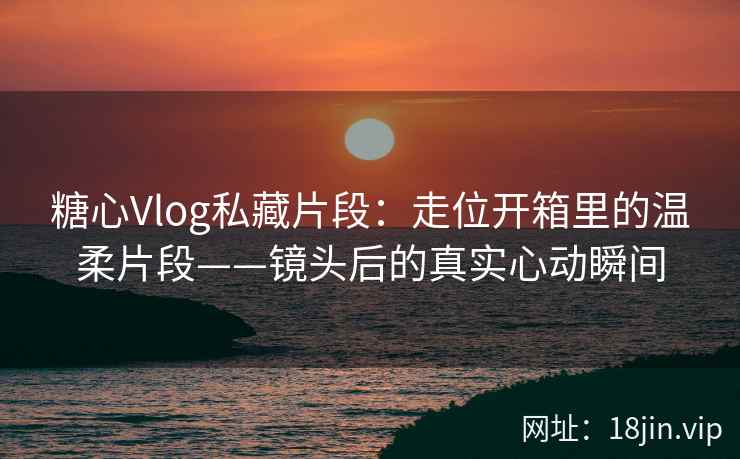 糖心Vlog私藏片段：走位开箱里的温柔片段——镜头后的真实心动瞬间