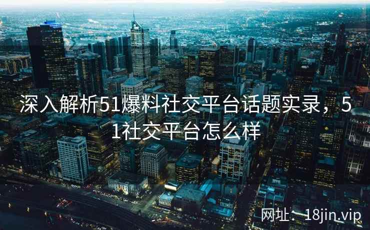 深入解析51爆料社交平台话题实录,51社交平台怎么样 深入解析51爆料社交平台话题实录,51社交平台怎么样