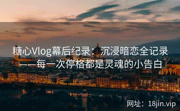 糖心Vlog幕后纪录：沉浸暗恋全记录——每一次停格都是灵魂的小告白