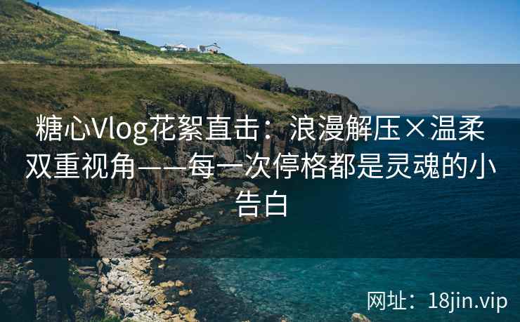 糖心Vlog花絮直击：浪漫解压×温柔双重视角——每一次停格都是灵魂的小告白