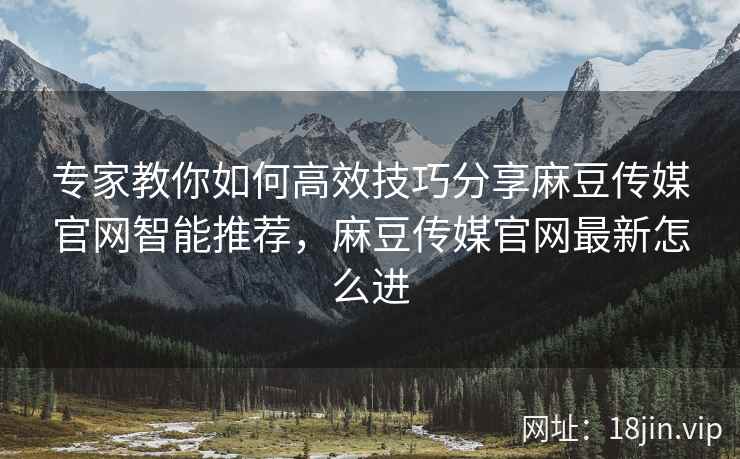 专家教你如何高效技巧分享麻豆传媒官网智能推荐，麻豆传媒官网最新怎么进