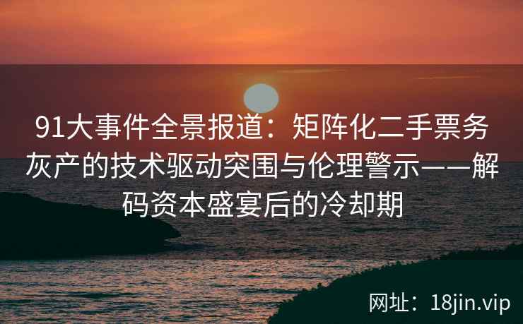 91大事件全景报道：矩阵化二手票务灰产的技术驱动突围与伦理警示——解码资本盛宴后的冷却期