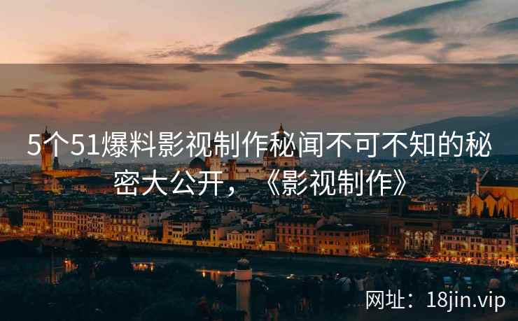 5个51爆料影视制作秘闻不可不知的秘密大公开，《影视制作》