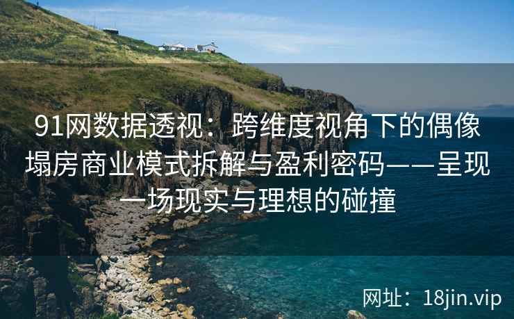91网数据透视：跨维度视角下的偶像塌房商业模式拆解与盈利密码——呈现一场现实与理想的碰撞