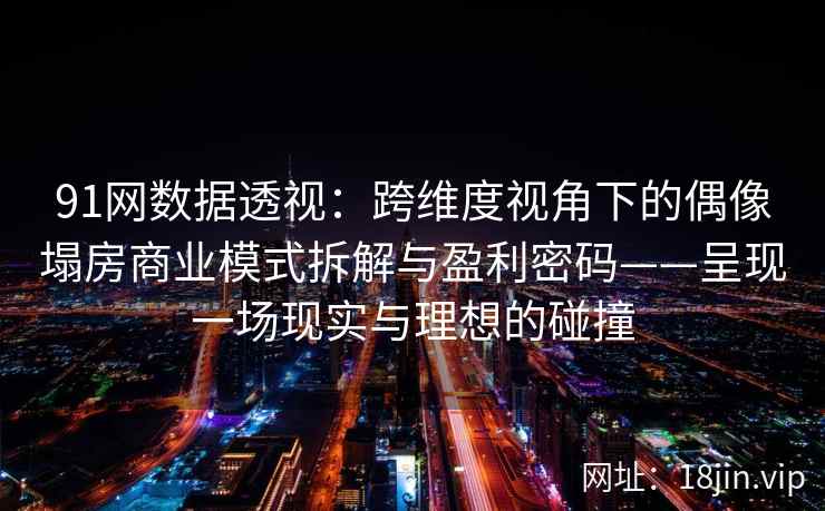 91网数据透视：跨维度视角下的偶像塌房商业模式拆解与盈利密码——呈现一场现实与理想的碰撞