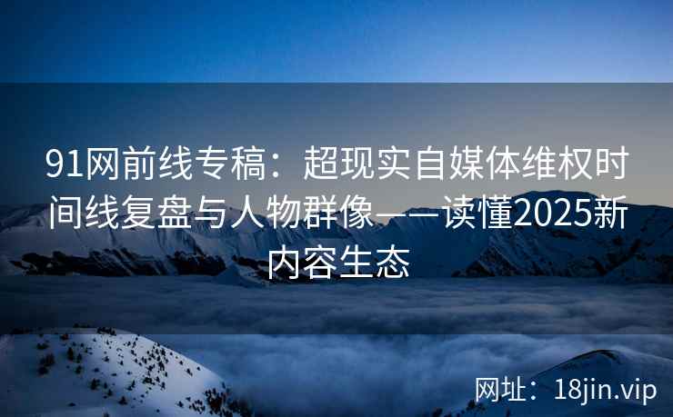 91网前线专稿：超现实自媒体维权时间线复盘与人物群像——读懂2025新内容生态