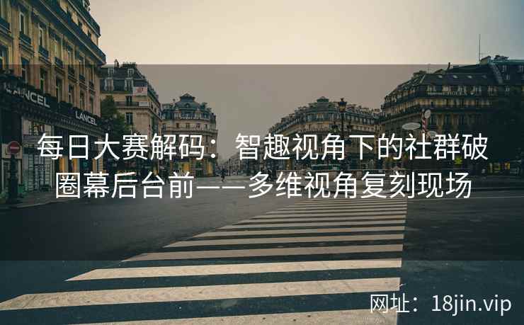 每日大赛解码：智趣视角下的社群破圈幕后台前——多维视角复刻现场