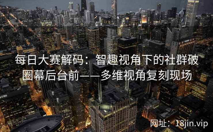 每日大赛解码：智趣视角下的社群破圈幕后台前——多维视角复刻现场