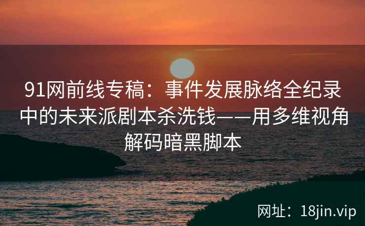 91网前线专稿：事件发展脉络全纪录中的未来派剧本杀洗钱——用多维视角解码暗黑脚本