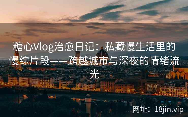糖心Vlog治愈日记：私藏慢生活里的慢综片段——跨越城市与深夜的情绪流光