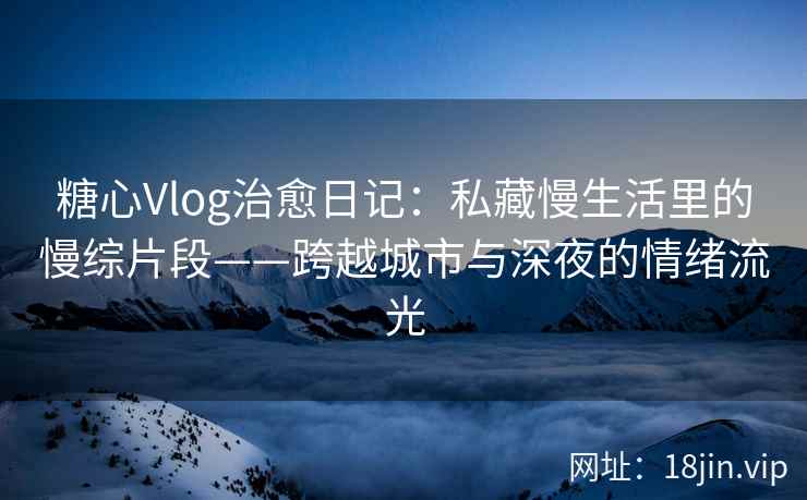 糖心Vlog治愈日记：私藏慢生活里的慢综片段——跨越城市与深夜的情绪流光