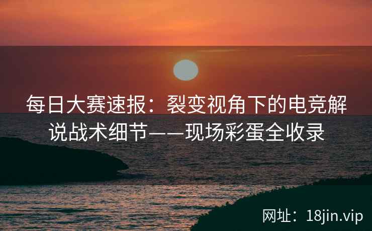 每日大赛速报：裂变视角下的电竞解说战术细节——现场彩蛋全收录