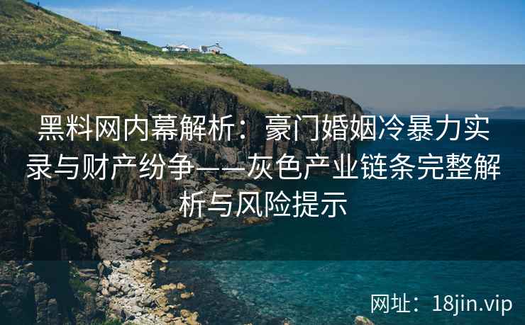 黑料网内幕解析：豪门婚姻冷暴力实录与财产纷争——灰色产业链条完整解析与风险提示