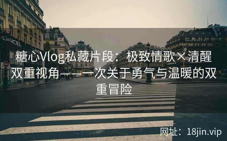 糖心Vlog私藏片段：极致情歌×清醒双重视角——一次关于勇气与温暖的双重冒险