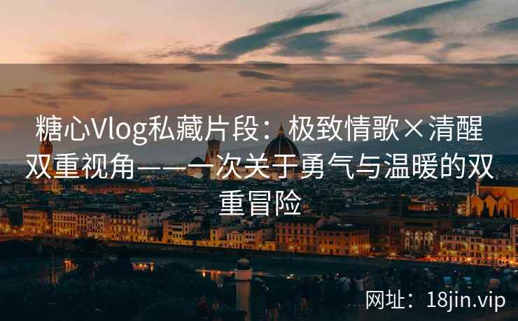 糖心Vlog私藏片段：极致情歌×清醒双重视角——一次关于勇气与温暖的双重冒险